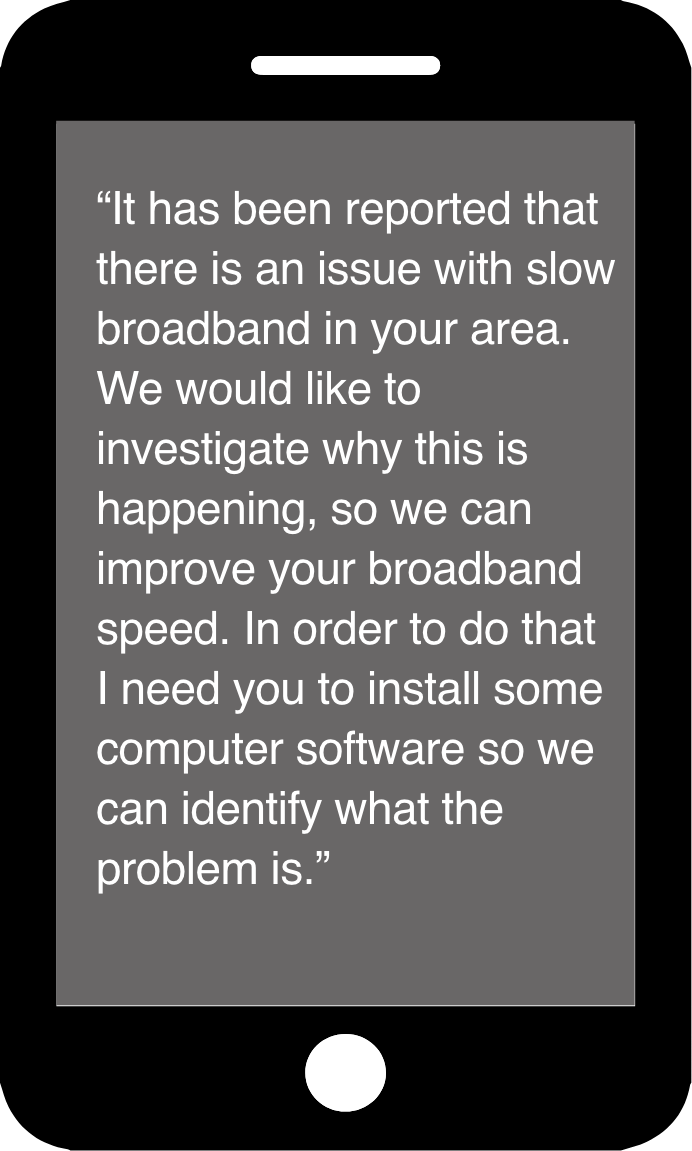"It has been reported that there is an issue with slow broadband in your area. We would like to investigate why this is happening, so we can improve your broadband speed. In order to do that I need you to grant me access to your router via your computer so we can run diagnostics and identify exactly what the problem is."
